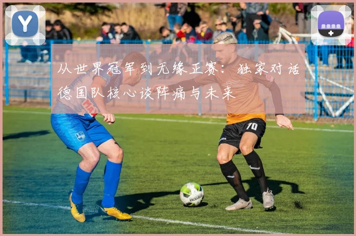 从世界冠军到无缘正赛：独家对话德国队核心谈阵痛与未来