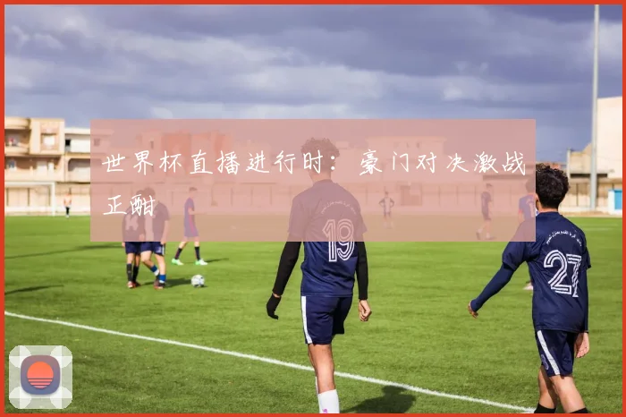 世界杯直播进行时:豪门对决激战正酣