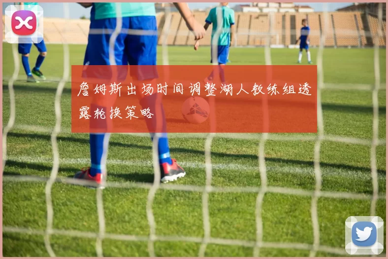 詹姆斯出场时间调整湖人教练组透露轮换策略