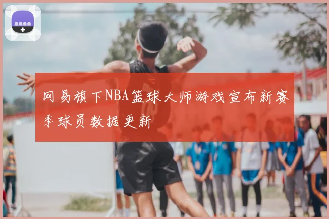网易旗下NBA篮球大师游戏宣布新赛季球员数据更新