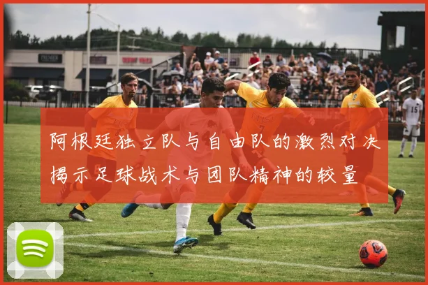 阿根廷独立队与自由队的激烈对决揭示足球战术与团队精神的较量