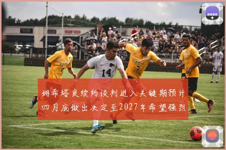 姆希塔良续约谈判进入关键期预计四月底做出决定至2027年希望强烈