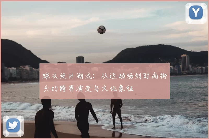 球衣设计潮流：从运动场到时尚街头的跨界演变与文化象征