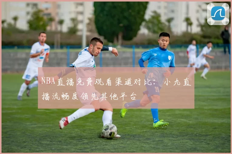 NBA直播免费观看渠道对比：小九直播流畅度领先其他平台