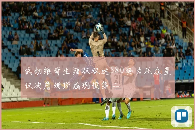 武切维奇生涯双双达580场力压众星仅次詹姆斯成现役第二