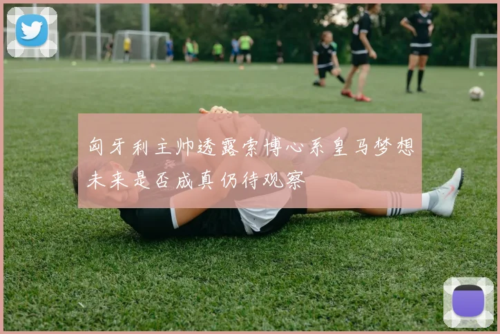 匈牙利主帅透露索博心系皇马梦想未来是否成真仍待观察