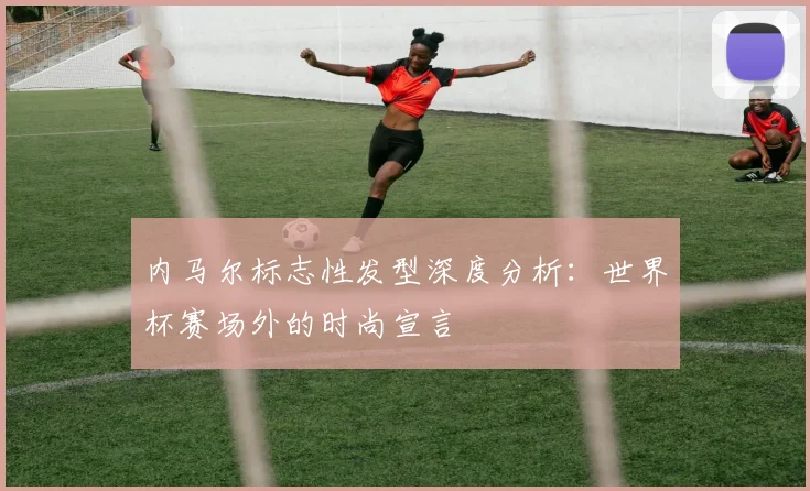内马尔标志性发型深度分析:世界杯赛场外的时尚宣言