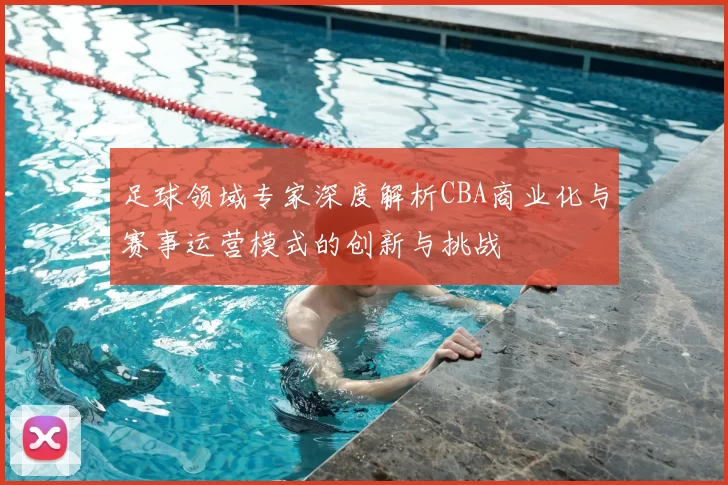 足球领域专家深度解析CBA商业化与赛事运营模式的创新与挑战