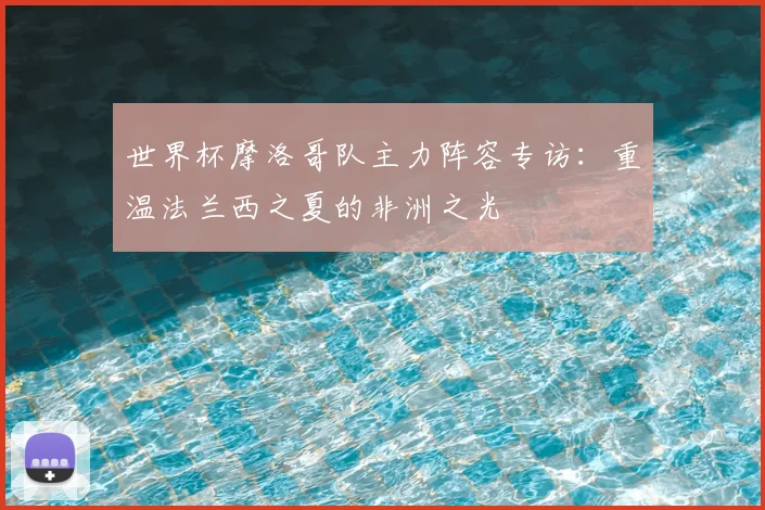 世界杯摩洛哥队主力阵容专访：重温法兰西之夏的非洲之光