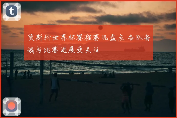 莫斯科世界杯赛程赛况盘点 各队备战与比赛进展受关注