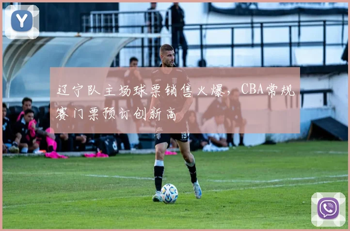 辽宁队主场球票销售火爆，CBA常规赛门票预订创新高
