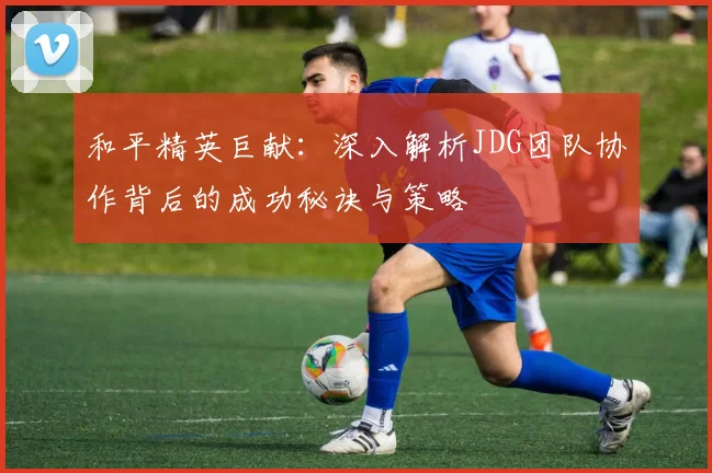 和平精英巨献:深入解析JDG团队协作背后的成功秘诀与策略