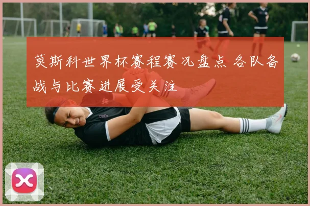 莫斯科世界杯赛程赛况盘点 各队备战与比赛进展受关注