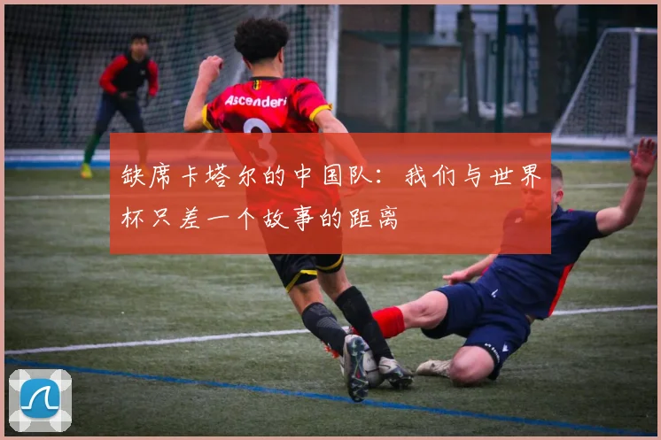 缺席卡塔尔的中国队:我们与世界杯只差一个故事的距离
