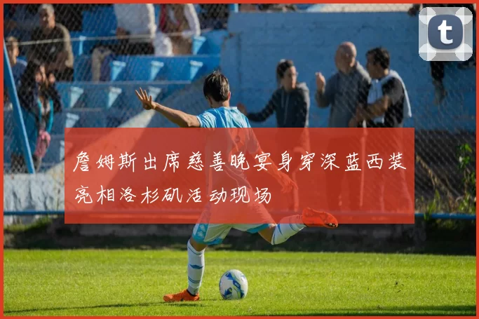 詹姆斯出席慈善晚宴身穿深蓝西装亮相洛杉矶活动现场