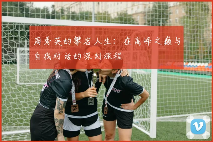 周秀英的攀岩人生：在高峰之巅与自我对话的深刻旅程