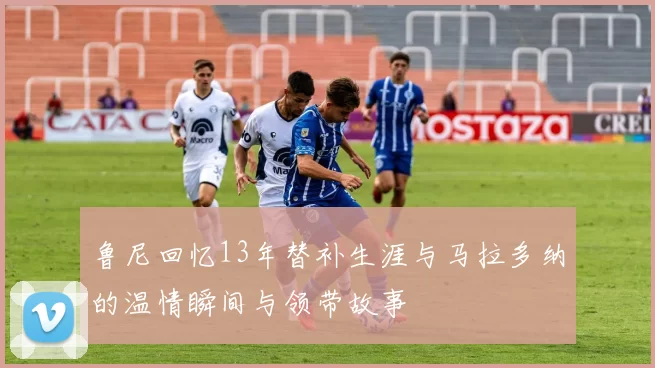 鲁尼回忆13年替补生涯与马拉多纳的温情瞬间与领带故事