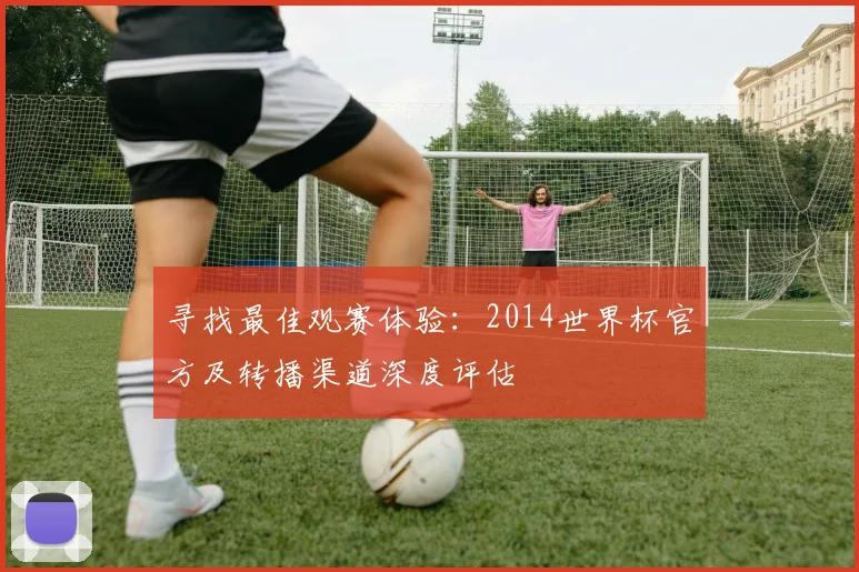 寻找最佳观赛体验:2014世界杯官方及转播渠道深度评估