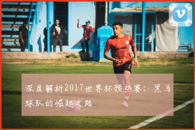 深度解析2017世界杯预热赛:黑马球队的崛起之路