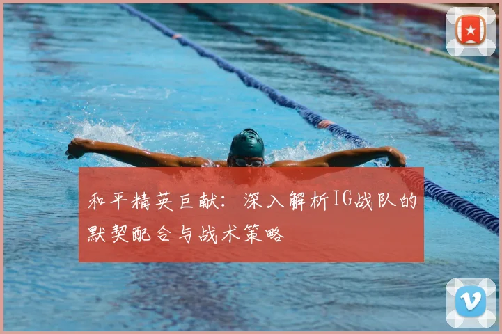 和平精英巨献：深入解析IG战队的默契配合与战术策略