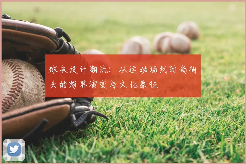 球衣设计潮流：从运动场到时尚街头的跨界演变与文化象征