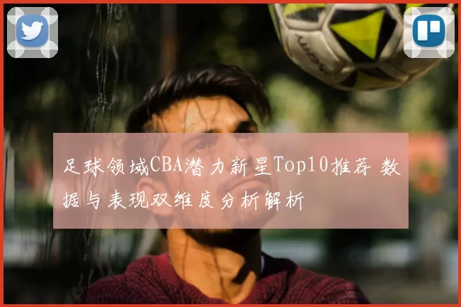 足球领域CBA潜力新星Top10推荐 数据与表现双维度分析解析