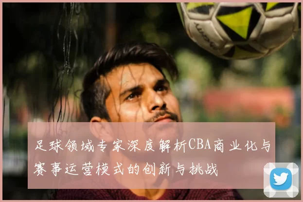 足球领域专家深度解析CBA商业化与赛事运营模式的创新与挑战