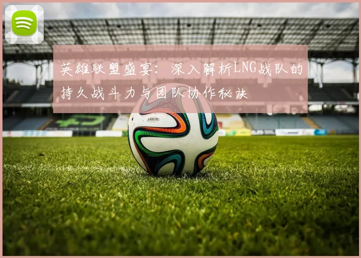 英雄联盟盛宴：深入解析LNG战队的持久战斗力与团队协作秘诀