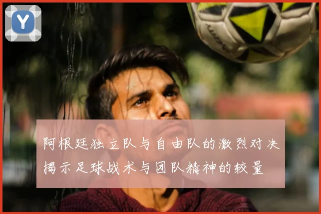 阿根廷独立队与自由队的激烈对决揭示足球战术与团队精神的较量