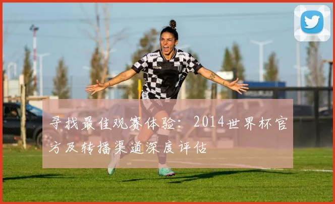 寻找最佳观赛体验:2014世界杯官方及转播渠道深度评估