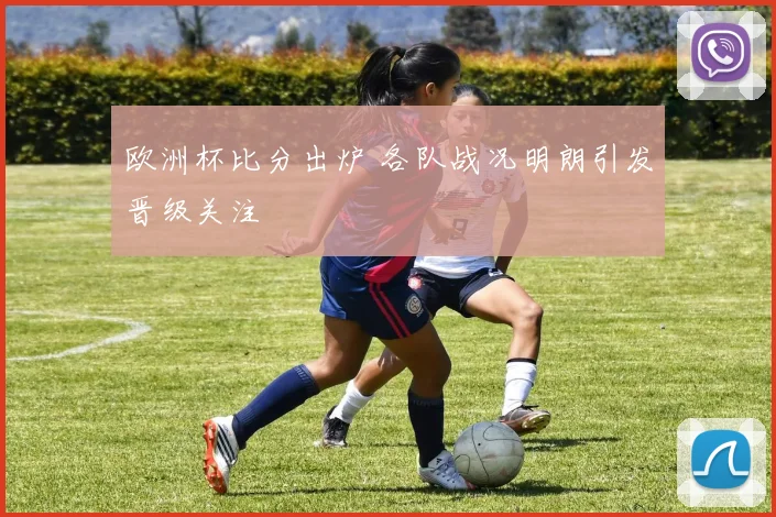 欧洲杯比分出炉 各队战况明朗引发晋级关注