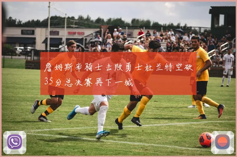 詹姆斯率骑士击败勇士杜兰特空砍35分总决赛再下一城