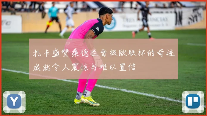 扎卡盛赞桑德兰晋级欧联杯的奇迹成就令人震惊与难以置信