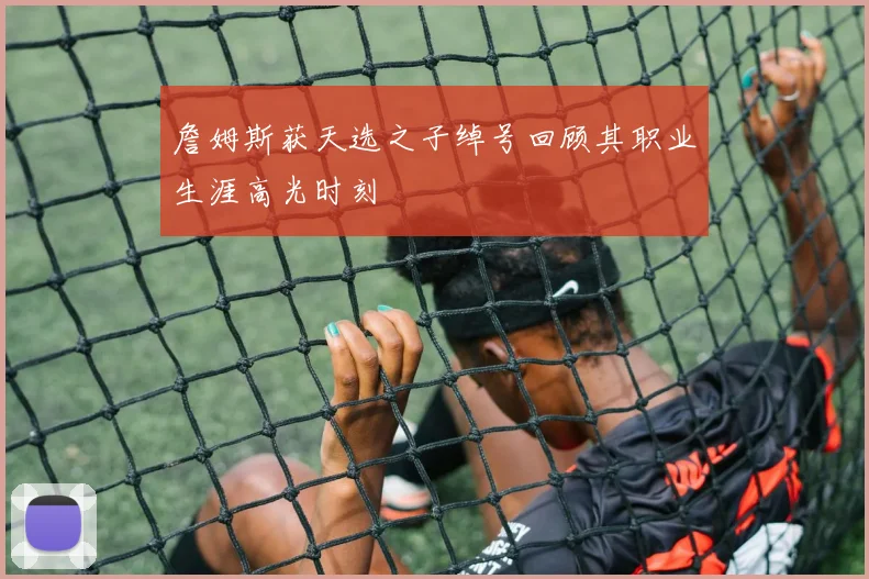 詹姆斯获天选之子绰号回顾其职业生涯高光时刻