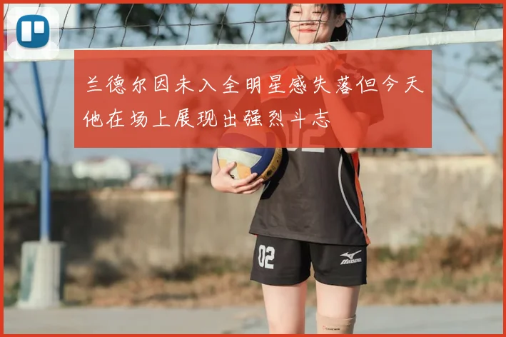 兰德尔因未入全明星感失落但今天他在场上展现出强烈斗志