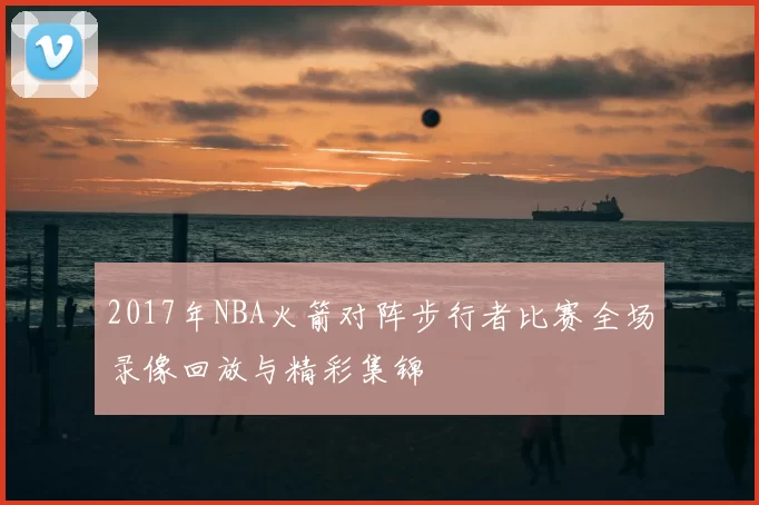 2017年NBA火箭对阵步行者比赛全场录像回放与精彩集锦