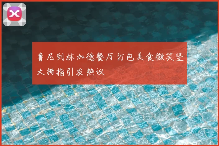 鲁尼到林加德餐厅打包美食微笑竖大拇指引发热议