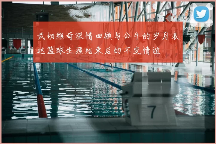 武切维奇深情回顾与公牛的岁月表达篮球生涯结束后的不变情谊