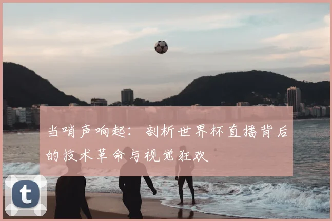 当哨声响起:剖析世界杯直播背后的技术革命与视觉狂欢