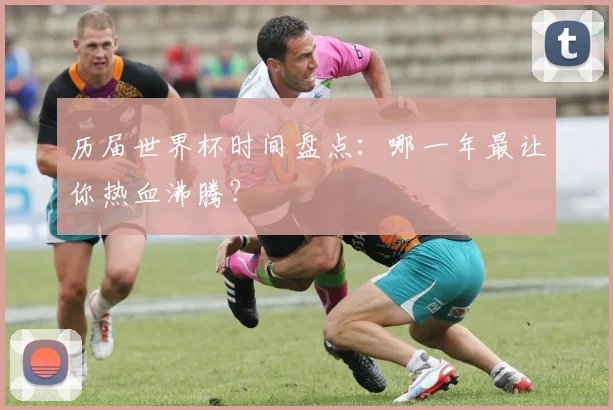历届世界杯时间盘点：哪一年最让你热血沸腾？