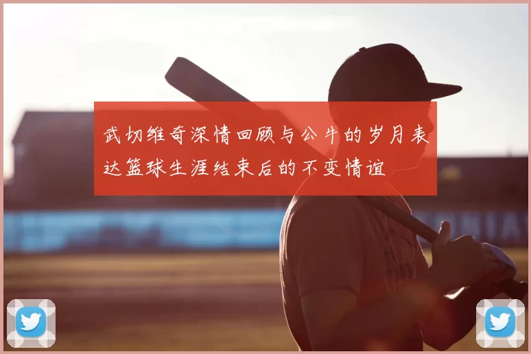 武切维奇深情回顾与公牛的岁月表达篮球生涯结束后的不变情谊