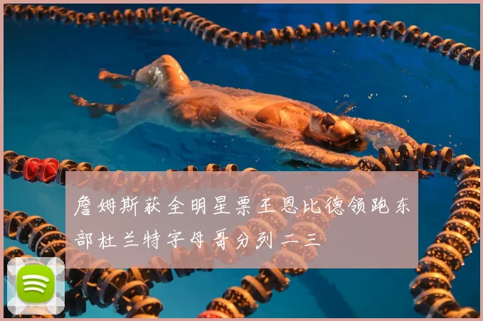 詹姆斯获全明星票王恩比德领跑东部杜兰特字母哥分列二三