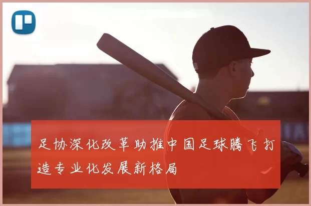 足协深化改革助推中国足球腾飞打造专业化发展新格局
