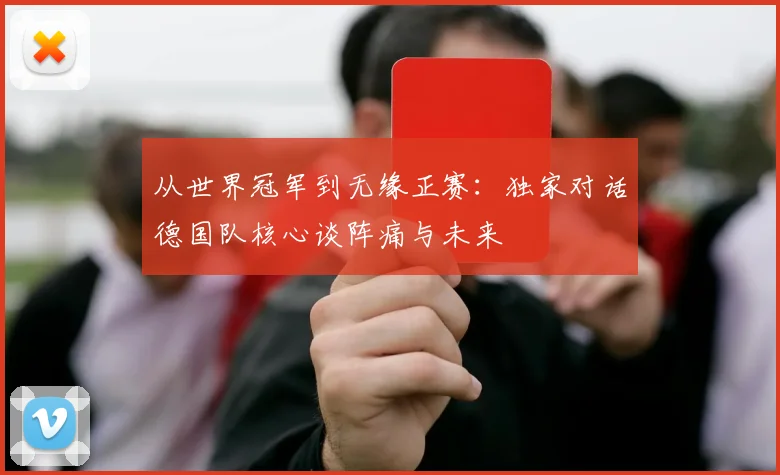 从世界冠军到无缘正赛:独家对话德国队核心谈阵痛与未来