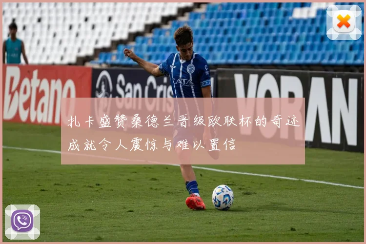 扎卡盛赞桑德兰晋级欧联杯的奇迹成就令人震惊与难以置信
