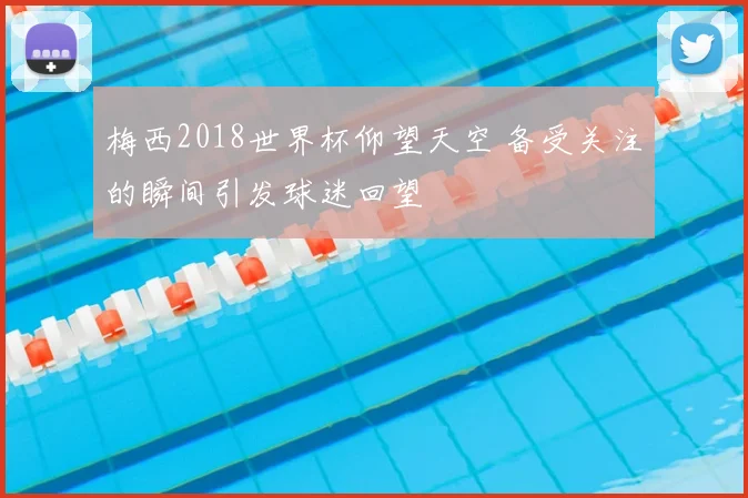 梅西2018世界杯仰望天空 备受关注的瞬间引发球迷回望