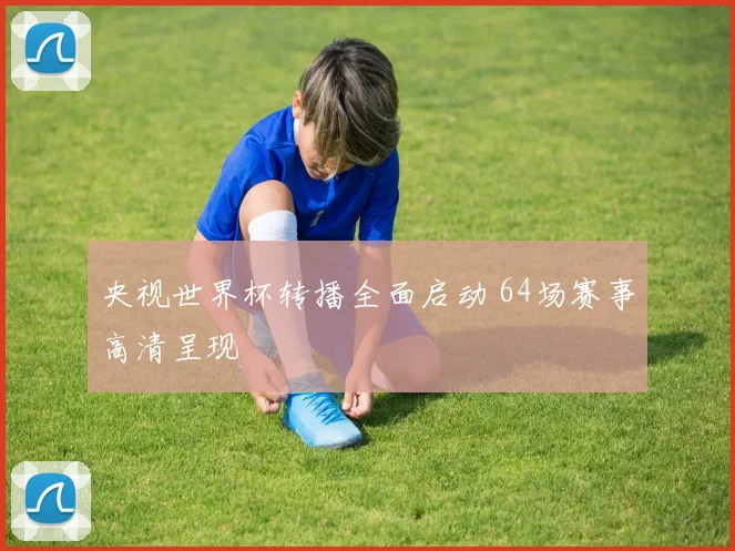 央视世界杯转播全面启动 64场赛事高清呈现