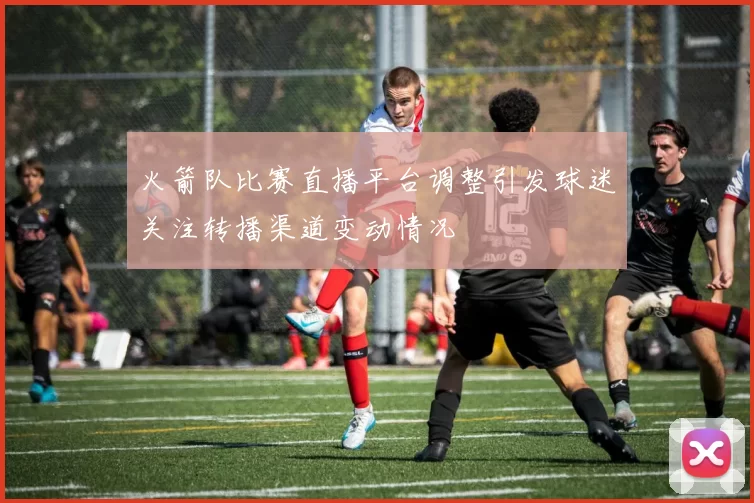 火箭队比赛直播平台调整引发球迷关注转播渠道变动情况