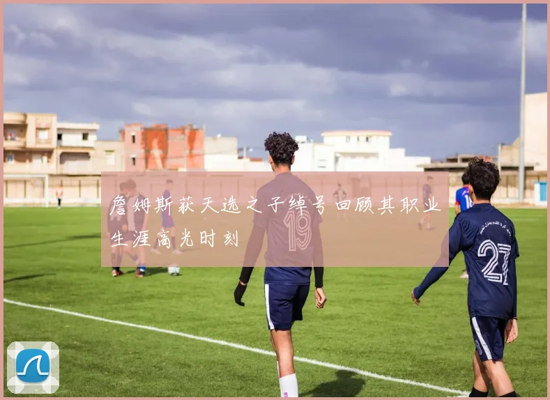 詹姆斯获天选之子绰号回顾其职业生涯高光时刻