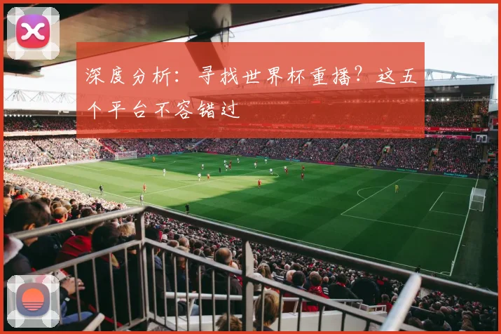 深度分析：寻找世界杯重播？这五个平台不容错过